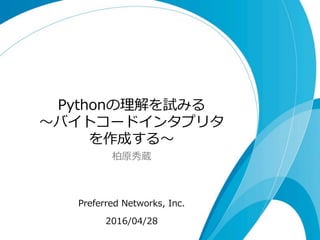 Pythonの理理解を試みる
〜～バイトコードインタプリタ
を作成する〜～
柏原秀蔵
Preferred  Networks,  Inc.
2016/04/28
 