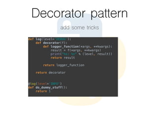 Decorator pattern
add some tricks
def log(level=‘DEBUG'):  
def decorator(f):  
def logger_function(*args, **kwargs):  
result = f(*args, **kwargs)  
print("%s: %s" % (level, result))  
return result  
 
return logger_function  
 
return decorator  
 
 
@log(level=‘INFO')  
def do_dummy_stuff():  
return 1
 