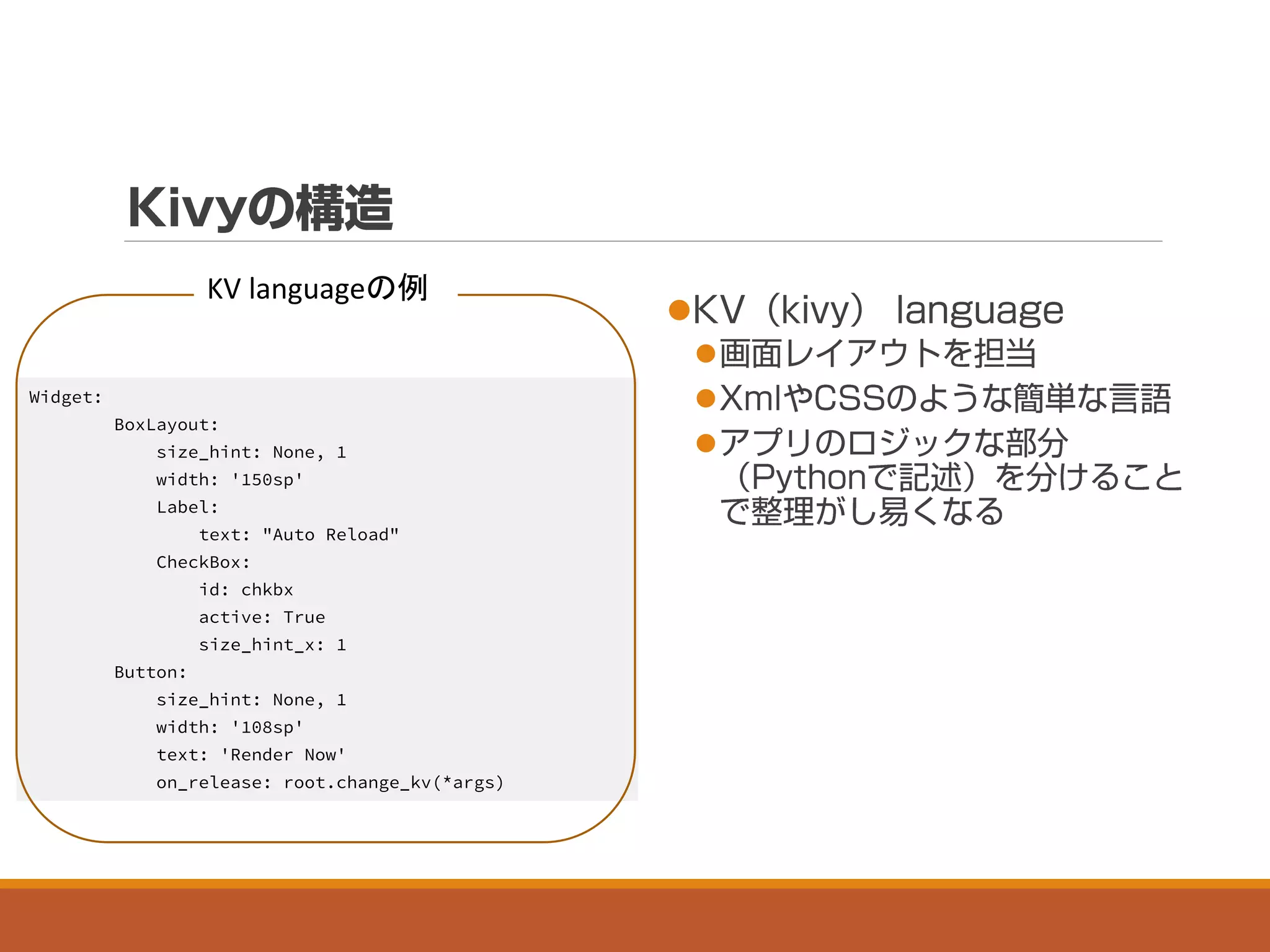



Widget:
BoxLayout:
size_hint: None, 1
width: '150sp'
Label:
text: "Auto Reload"
CheckBox:
id: chkbx
active: True
size_hint_x: 1
Button:
size_hint: None, 1
width: '108sp'
text: 'Render Now'
on_release: root.change_kv(*args)
KV languageの例
 