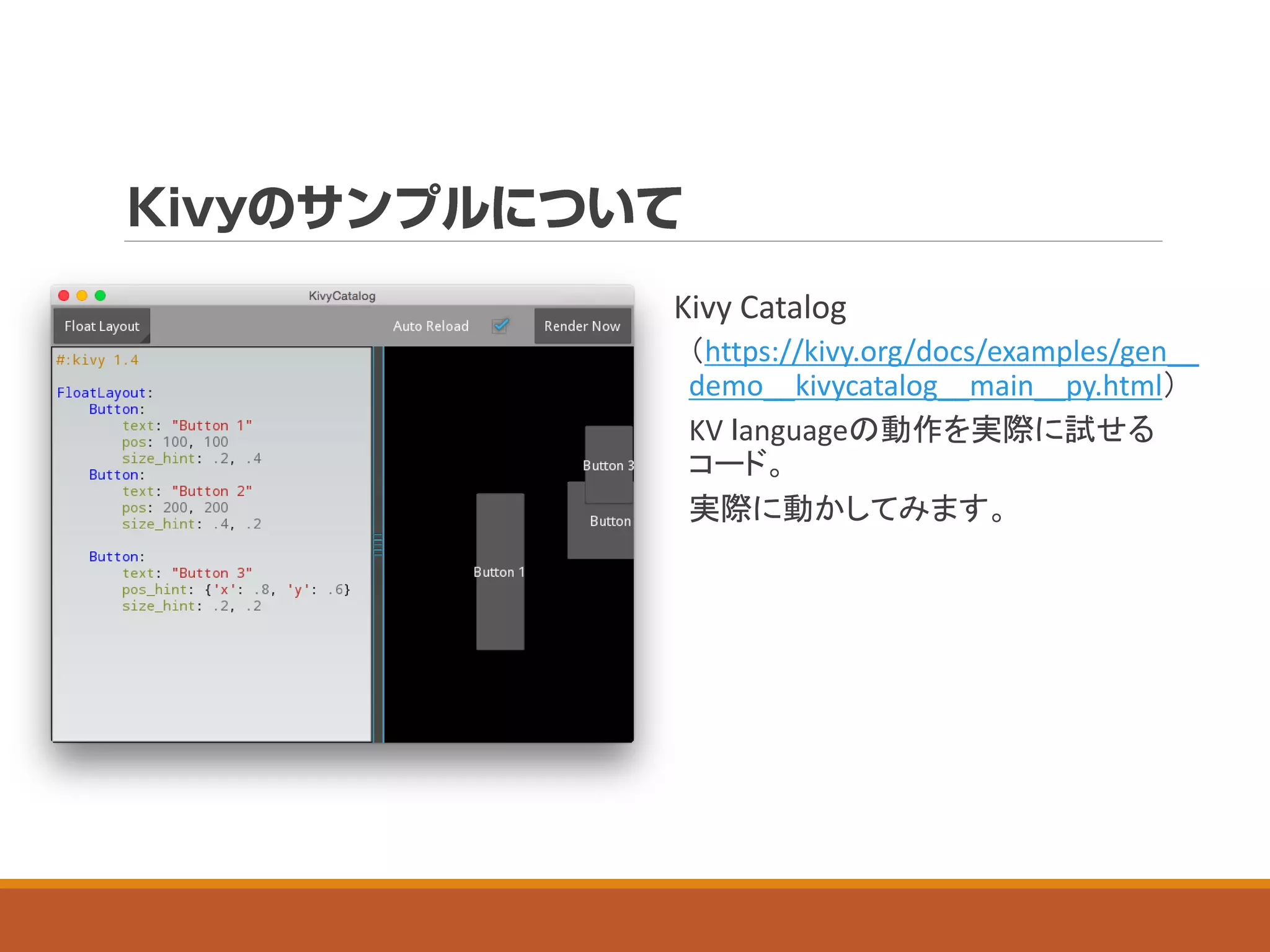 Kivy Catalog
（https://kivy.org/docs/examples/gen__
demo__kivycatalog__main__py.html）
KV ｌanguageの動作を実際に試せる
コード。
実際に動かしてみます。
 