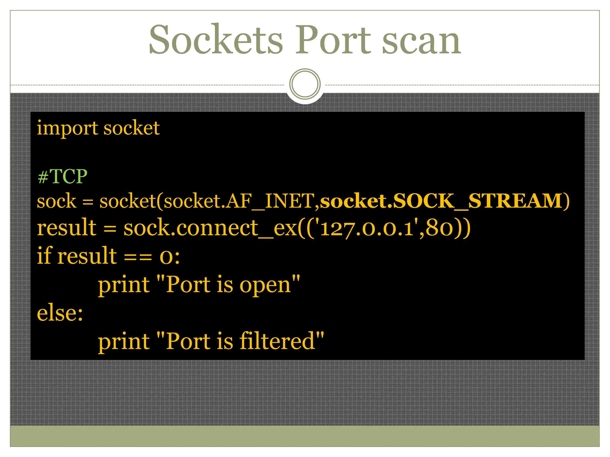 Sockets Port scan
import socket
#TCP
sock = socket(socket.AF_INET,socket.SOCK_STREAM)
result = sock.connect_ex(('127.0.0.1',80))
if result == 0:
print "Port is open"
else:
print "Port is filtered"
 