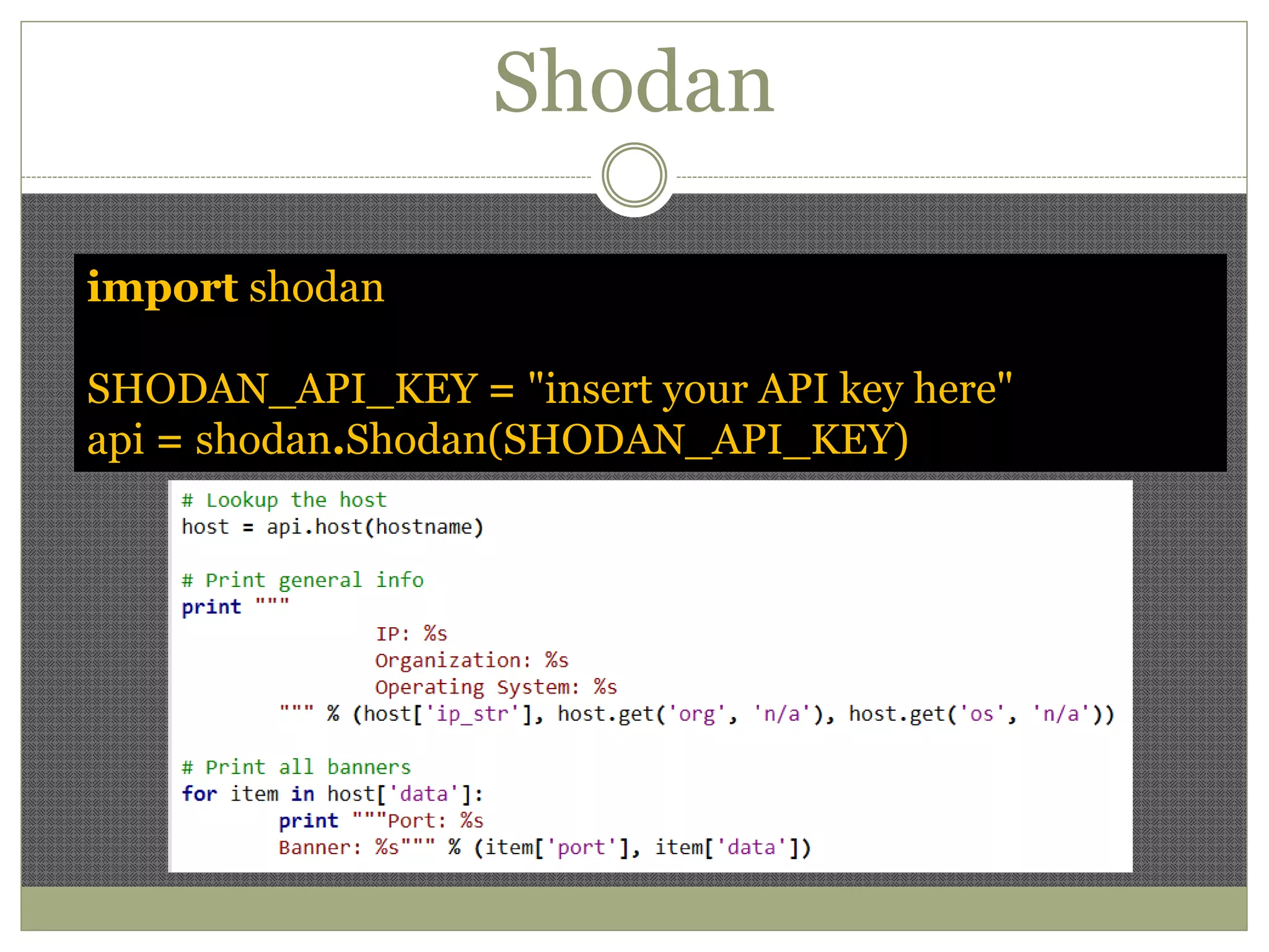 Shodan
import shodan
SHODAN_API_KEY = "insert your API key here"
api = shodan.Shodan(SHODAN_API_KEY)
 