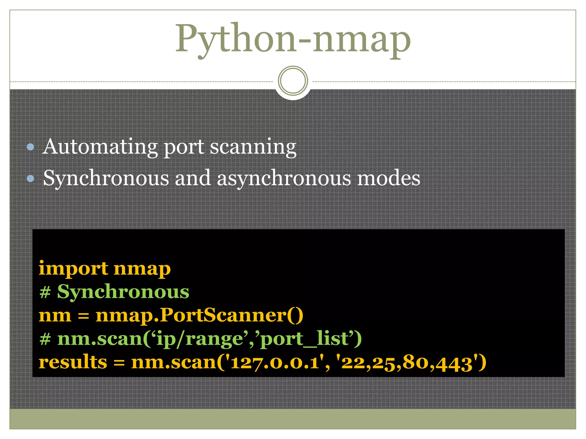 Python-nmap
 Automating port scanning
 Synchronous and asynchronous modes
import nmap
# Synchronous
nm = nmap.PortScanner()
# nm.scan(‘ip/range’,’port_list’)
results = nm.scan('127.0.0.1', '22,25,80,443')
 