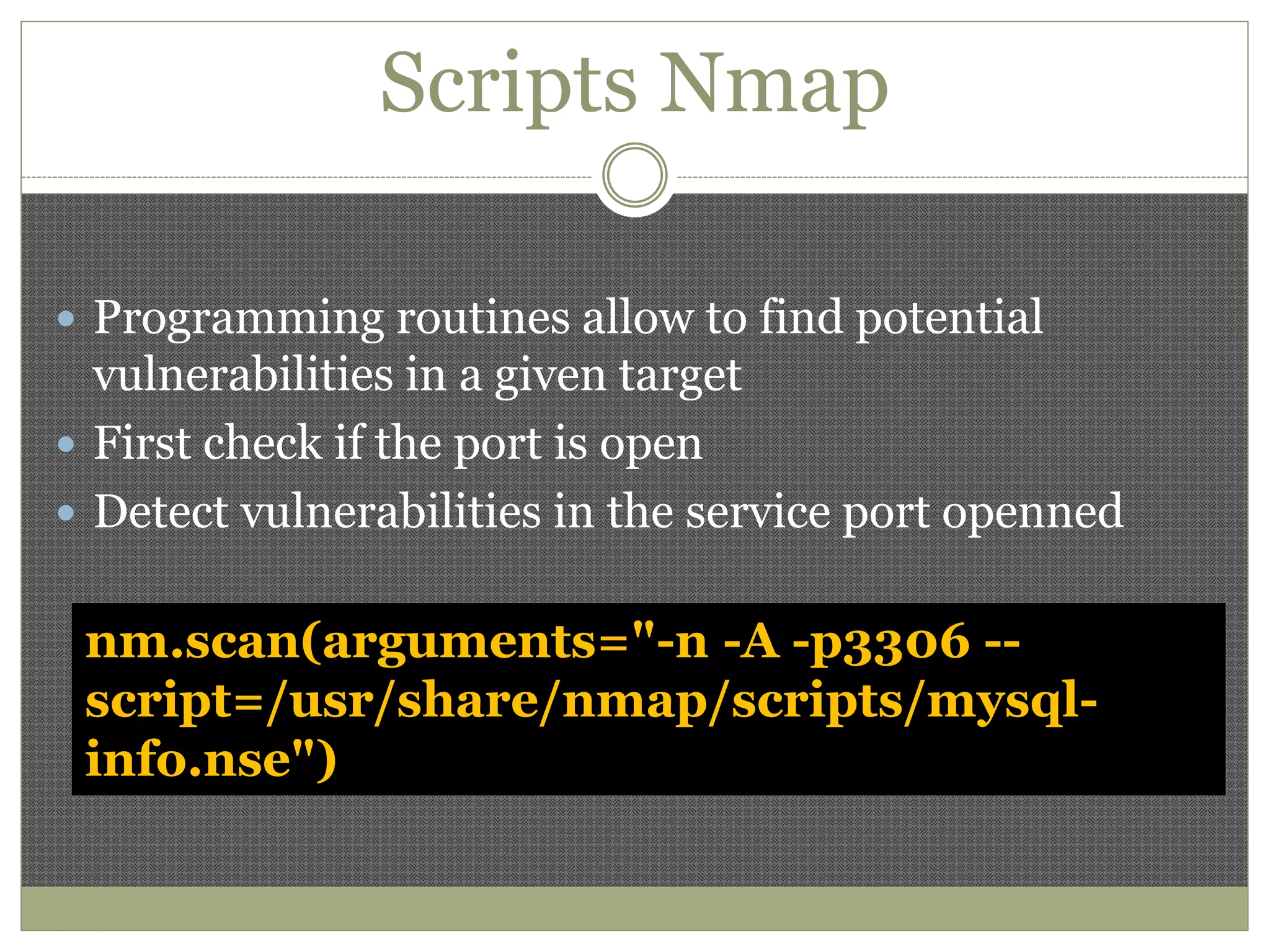 Scripts Nmap
 Programming routines allow to find potential
vulnerabilities in a given target
 First check if the port is open
 Detect vulnerabilities in the service port openned
nm.scan(arguments="-n -A -p3306 --
script=/usr/share/nmap/scripts/mysql-
info.nse")
 