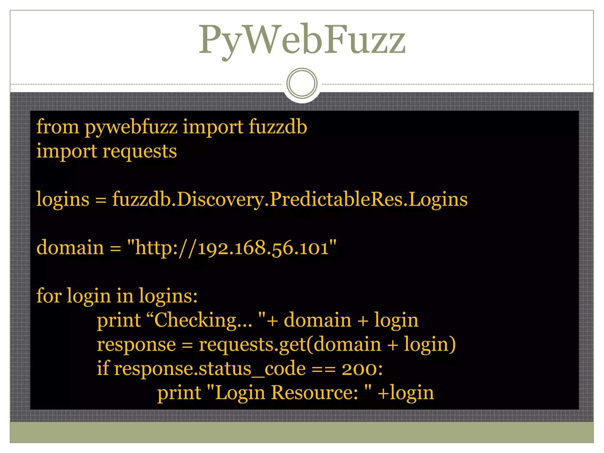 PyWebFuzz
from pywebfuzz import fuzzdb
import requests
logins = fuzzdb.Discovery.PredictableRes.Logins
domain = "http://192.168.56.101"
for login in logins:
print “Checking... "+ domain + login
response = requests.get(domain + login)
if response.status_code == 200:
print "Login Resource: " +login
 