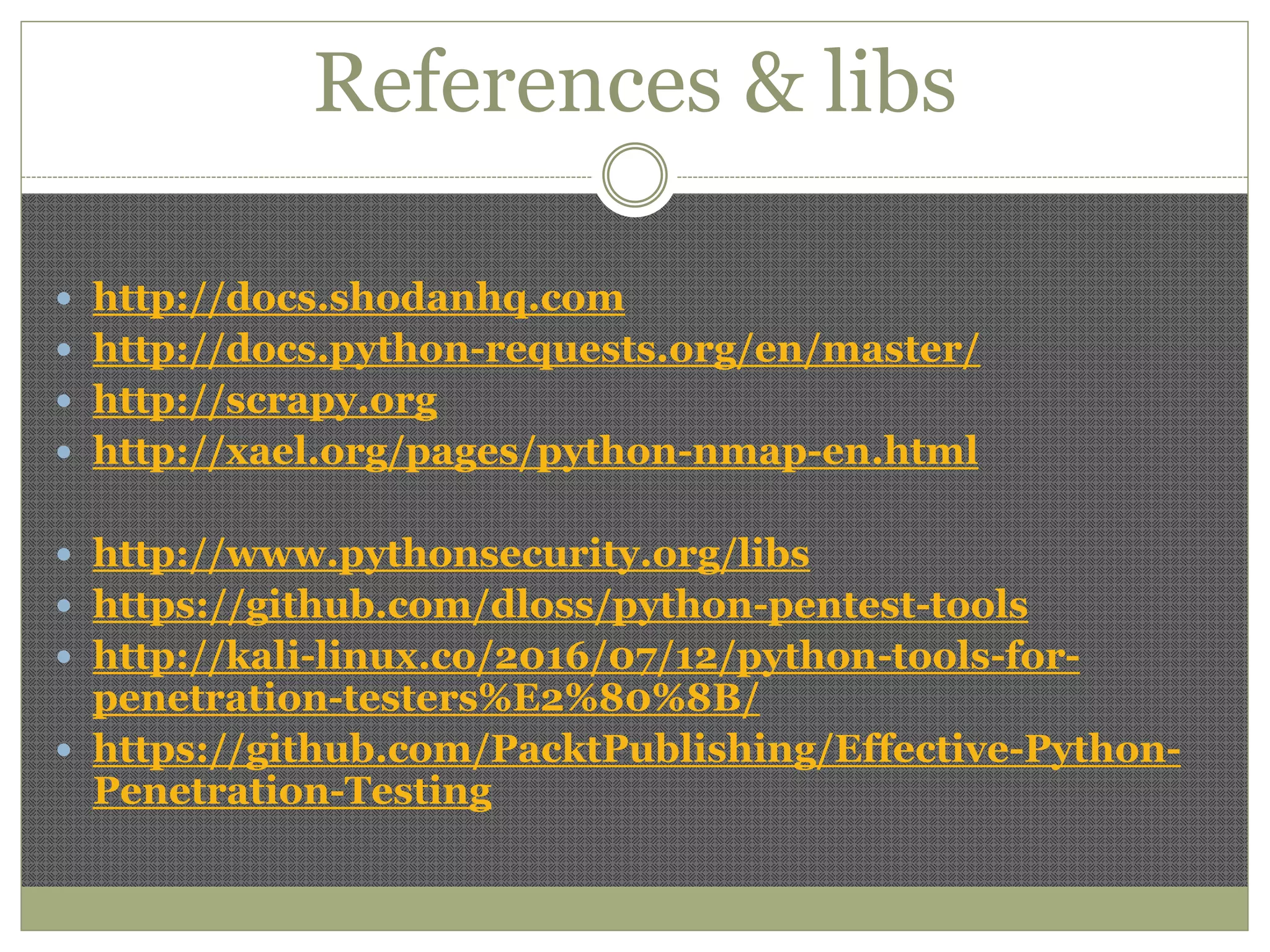 References & libs
 http://docs.shodanhq.com
 http://docs.python-requests.org/en/master/
 http://scrapy.org
 http://xael.org/pages/python-nmap-en.html
 http://www.pythonsecurity.org/libs
 https://github.com/dloss/python-pentest-tools
 http://kali-linux.co/2016/07/12/python-tools-for-
penetration-testers%E2%80%8B/
 https://github.com/PacktPublishing/Effective-Python-
Penetration-Testing
 