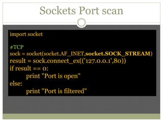 Sockets Port scan
import socket
#TCP
sock = socket(socket.AF_INET,socket.SOCK_STREAM)
result = sock.connect_ex(('127.0.0.1',80))
if result == 0:
print "Port is open"
else:
print "Port is filtered"
 