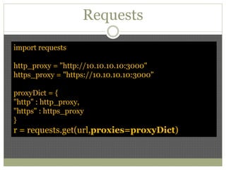 Requests
import requests
http_proxy = "http://10.10.10.10:3000"
https_proxy = "https://10.10.10.10:3000"
proxyDict = {
"http" : http_proxy,
"https" : https_proxy
}
r = requests.get(url,proxies=proxyDict)
 
