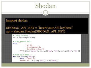 Shodan
import shodan
SHODAN_API_KEY = "insert your API key here"
api = shodan.Shodan(SHODAN_API_KEY)
 