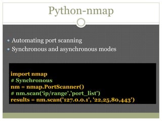 Python-nmap
 Automating port scanning
 Synchronous and asynchronous modes
import nmap
# Synchronous
nm = nmap.PortScanner()
# nm.scan(‘ip/range’,’port_list’)
results = nm.scan('127.0.0.1', '22,25,80,443')
 