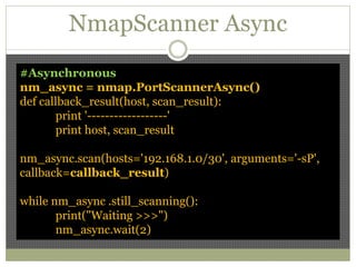 NmapScanner Async
#Asynchronous
nm_async = nmap.PortScannerAsync()
def callback_result(host, scan_result):
print '------------------'
print host, scan_result
nm_async.scan(hosts='192.168.1.0/30', arguments='-sP',
callback=callback_result)
while nm_async .still_scanning():
print("Waiting >>>")
nm_async.wait(2)
 