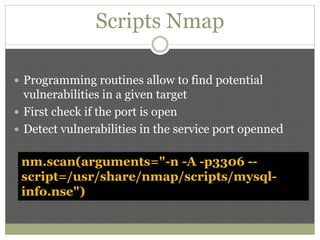 Scripts Nmap
 Programming routines allow to find potential
vulnerabilities in a given target
 First check if the port is open
 Detect vulnerabilities in the service port openned
nm.scan(arguments="-n -A -p3306 --
script=/usr/share/nmap/scripts/mysql-
info.nse")
 