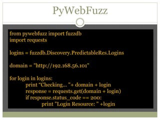 PyWebFuzz
from pywebfuzz import fuzzdb
import requests
logins = fuzzdb.Discovery.PredictableRes.Logins
domain = "http://192.168.56.101"
for login in logins:
print “Checking... "+ domain + login
response = requests.get(domain + login)
if response.status_code == 200:
print "Login Resource: " +login
 