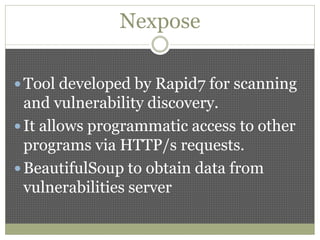 Nexpose
 Tool developed by Rapid7 for scanning
and vulnerability discovery.
 It allows programmatic access to other
programs via HTTP/s requests.
 BeautifulSoup to obtain data from
vulnerabilities server
 