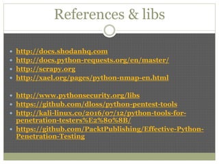 References & libs
 http://docs.shodanhq.com
 http://docs.python-requests.org/en/master/
 http://scrapy.org
 http://xael.org/pages/python-nmap-en.html
 http://www.pythonsecurity.org/libs
 https://github.com/dloss/python-pentest-tools
 http://kali-linux.co/2016/07/12/python-tools-for-
penetration-testers%E2%80%8B/
 https://github.com/PacktPublishing/Effective-Python-
Penetration-Testing
 