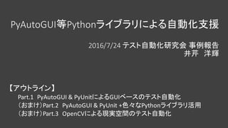 PyAutoGUI等Pythonライブラリによる自動化支援
2016/7/24	テスト自動化研究会 事例報告
井芹 洋輝
【アウトライン】
Part.1		PyAutoGUI &	PyUnitによるGUIベースのテスト自動化
（おまけ）Part.2		PyAutoGUI &	PyUnit +色々なPythonライブラリ活用
（おまけ）Part.3		OpenCVによる現実空間のテスト自動化
 