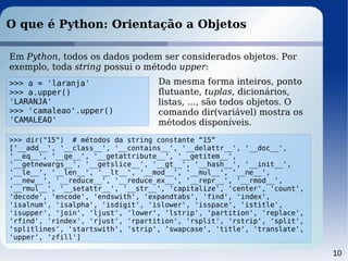 10
O que é Python: Orientação a Objetos
Em Python, todos os dados podem ser considerados objetos. Por
exemplo, toda string possui o método upper:
>>> a = 'laranja'
>>> a.upper()
'LARANJA'
>>> 'camaleao'.upper()
'CAMALEAO'
Da mesma forma inteiros, ponto
flutuante, tuplas, dicionários,
listas, ..., são todos objetos. O
comando dir(variável) mostra os
métodos disponíveis.
>>> dir("15") # métodos da string constante “15”
['__add__', '__class__', '__contains__', '__delattr__', '__doc__',
'__eq__', '__ge__', '__getattribute__', '__getitem__',
'__getnewargs__', '__getslice__', '__gt__', '__hash__', '__init__',
'__le__', '__len__', '__lt__', '__mod__', '__mul__', '__ne__',
'__new__', '__reduce__', '__reduce_ex__', '__repr__', '__rmod__',
'__rmul__', '__setattr__', '__str__', 'capitalize', 'center', 'count',
'decode', 'encode', 'endswith', 'expandtabs', 'find', 'index',
'isalnum', 'isalpha', 'isdigit', 'islower', 'isspace', 'istitle',
'isupper', 'join', 'ljust', 'lower', 'lstrip', 'partition', 'replace',
'rfind', 'rindex', 'rjust', 'rpartition', 'rsplit', 'rstrip', 'split',
'splitlines', 'startswith', 'strip', 'swapcase', 'title', 'translate',
'upper', 'zfill']
 