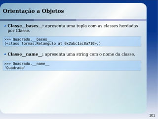 101
Orientação a Objetos
Classe__bases__: apresenta uma tupla com as classes herdadas
por Classe.
>>> Quadrado.__bases__
(<class formas.Retangulo at 0x2abc1ac8a710>,)
Classe__name__: apresenta uma string com o nome da classe.
>>> Quadrado.__name__
'Quadrado'
 
