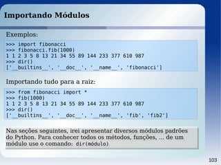103
Importando Módulos
Exemplos:
>>> import fibonacci
>>> fibonacci.fib(1000)
1 1 2 3 5 8 13 21 34 55 89 144 233 377 610 987
>>> dir()
['__builtins__', '__doc__', '__name__', 'fibonacci']
>>> from fibonacci import *
>>> fib(1000)
1 1 2 3 5 8 13 21 34 55 89 144 233 377 610 987
>>> dir()
['__builtins__', '__doc__', '__name__', 'fib', 'fib2']
Importando tudo para a raiz:
Nas seções seguintes, irei apresentar diversos módulos padrões
do Python. Para conhecer todos os métodos, funções, ... de um
módulo use o comando: dir(módulo)
Nas seções seguintes, irei apresentar diversos módulos padrões
do Python. Para conhecer todos os métodos, funções, ... de um
módulo use o comando: dir(módulo)
 