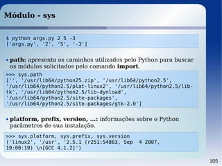 105
Módulo - sys
>>> sys.path
['', '/usr/lib64/python25.zip', '/usr/lib64/python2.5',
'/usr/lib64/python2.5/plat-linux2', '/usr/lib64/python2.5/lib-
tk', '/usr/lib64/python2.5/lib-dynload',
'/usr/lib64/python2.5/site-packages',
'/usr/lib64/python2.5/site-packages/gtk-2.0']
path: apresenta os caminhos utilizados pelo Python para buscar
os módulos solicitados pelo comando import.
platform, prefix, version, ...: informações sobre o Python
parâmetros de sua instalação.
>>> sys.platform, sys.prefix, sys.version
('linux2', '/usr', '2.5.1 (r251:54863, Sep 4 2007,
19:00:19) n[GCC 4.1.2]')
$ python args.py 2 5 -3
['args.py', '2', '5', '-3']
 