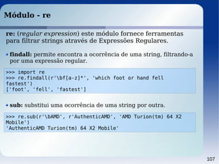 107
Módulo - re
>>> import re
>>> re.findall(r'bf[a-z]*', 'which foot or hand fell
fastest')
['foot', 'fell', 'fastest']
findall: permite encontra a ocorrência de uma string, filtrando-a
por uma expressão regular.
>>> re.sub(r'bAMD', r'AuthenticAMD', 'AMD Turion(tm) 64 X2
Mobile')
'AuthenticAMD Turion(tm) 64 X2 Mobile'
sub: substitui uma ocorrência de uma string por outra.
re: (regular expression) este módulo fornece ferramentas
para filtrar strings através de Expressões Regulares.
 