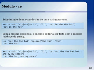 108
Módulo - re
>>> 'cat the the hat'.replace('the the', 'the')
'cat the hat'
Sem a mesma eficiência, o mesmo poderia ser feito com o método
replace de string.
>>> re.sub(r'(b[a-z]+) 1', r'1', 'cat in the the hat')
'cat in the hat'
Substituindo duas ocorrências de uma string por uma.
>>> re.sub(r'(b[a-z]+) 1', r'1', 'cat cat the the hat hat,
and my my shoes')
'cat the hat, and my shoes'
 