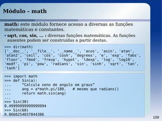 109
Módulo - math
>>> dir(math)
['__doc__', '__file__', '__name__', 'acos', 'asin', 'atan',
'atan2', 'ceil', 'cos', 'cosh', 'degrees', 'e', 'exp', 'fabs',
'floor', 'fmod', 'frexp', 'hypot', 'ldexp', 'log', 'log10',
'modf', 'pi', 'pow', 'radians', 'sin', 'sinh', 'sqrt', 'tan',
'tanh']
sqrt, cos, sin, ... : diversas funções matemáticas. As funções
ausentes podem ser construídas a partir destas.
>>> import math
>>> def Sin(a):
... “Calcula seno de angulo em graus”
... ang = a*math.pi/180. # mesmo que radians()
... return math.sin(ang)
...
>>> Sin(30)
0.49999999999999994
>>> Sin(60)
0.8660254037844386
math: este módulo fornece acesso a diversas as funções
matemáticas e constantes.
 