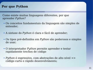 11
Por que Python
Como existe muitas linguagens diferentes, por que
aprender Python?
Os conceitos fundamentais da linguagem são simples de
entender;
A sintaxe do Python é clara e fácil de aprender;
Os tipos pré-definidos em Python são poderosos e simples
de usar;
O interpretador Python permite aprender e testar
rapidamente trechos de código
Python é expressivo, com abstrações de alto nível =>
código curto e rápido desenvolvimento;
 