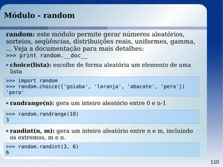 110
Módulo - random
>>> import random
>>> random.choice(['goiaba', 'laranja', 'abacate', 'pera'])
'pera'
random: este módulo permite gerar números aleatórios,
sorteios, seqüências, distribuições reais, uniformes, gamma,
... Veja a documentação para mais detalhes:
>>> print random.__doc__
choice(lista): escolhe de forma aleatória um elemento de uma
lista
>>> random.randrange(10)
3
randrange(n): gera um inteiro aleatório entre 0 e n-1
>>> random.randint(3, 6)
6
randint(n, m): gera um inteiro aleatório entre n e m, incluindo
os extremos, m e n.
 