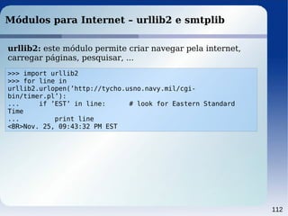 112
Módulos para Internet – urllib2 e smtplib
>>> import urllib2
>>> for line in
urllib2.urlopen(’http://tycho.usno.navy.mil/cgi-
bin/timer.pl’):
... if ’EST’ in line: # look for Eastern Standard
Time
... print line
<BR>Nov. 25, 09:43:32 PM EST
urllib2: este módulo permite criar navegar pela internet,
carregar páginas, pesquisar, ...
 