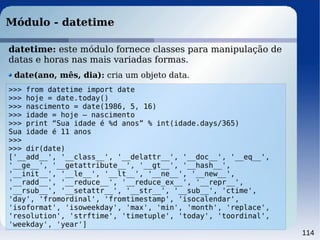 114
Módulo - datetime
>>> from datetime import date
>>> hoje = date.today()
>>> nascimento = date(1986, 5, 16)
>>> idade = hoje – nascimento
>>> print “Sua idade é %d anos” % int(idade.days/365)
Sua idade é 11 anos
>>>
>>> dir(date)
['__add__', '__class__', '__delattr__', '__doc__', '__eq__',
'__ge__', '__getattribute__', '__gt__', '__hash__',
'__init__', '__le__', '__lt__', '__ne__', '__new__',
'__radd__', '__reduce__', '__reduce_ex__', '__repr__',
'__rsub__', '__setattr__', '__str__', '__sub__', 'ctime',
'day', 'fromordinal', 'fromtimestamp', 'isocalendar',
'isoformat', 'isoweekday', 'max', 'min', 'month', 'replace',
'resolution', 'strftime', 'timetuple', 'today', 'toordinal',
'weekday', 'year']
datetime: este módulo fornece classes para manipulação de
datas e horas nas mais variadas formas.
date(ano, mês, dia): cria um objeto data.
 