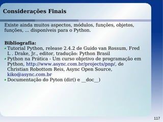 117
Considerações Finais
Existe ainda muitos aspectos, módulos, funções, objetos,
funções, ... disponíveis para o Python.
Bibliografia:
Tutorial Python, release 2.4.2 de Guido van Rossum, Fred
L . Drake, Jr., editor, tradução: Python Brasil
Python na Prática - Um curso objetivo de programação em
Python, http://www.async.com.br/projects/pnp/, de
Christian Robottom Reis, Async Open Source,
kiko@async.com.br
Documentação do Pyton (dir() e __doc__)
 