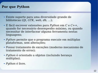 12
Por que Python
Python permite que o programa execute em múltiplas
plataformas, sem alterações;
Possui tratamento de exceções (moderno mecanismo de
tratamento de erros);
Python é livre.
É fácil escrever extensões para Python em C e C++,
quando for necessário desempenho máximo, ou quando
necessitar de interfacear alguma ferramenta nestas
linguagens;
Existe suporte para uma diversidade grande de
bibliotecas (Qt, GTK, web, db, ...);
Python é orientado a objetos (incluindo herança
múltiplas).
 