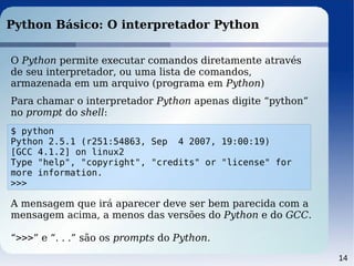 14
Python Básico: O interpretador Python
O Python permite executar comandos diretamente através
de seu interpretador, ou uma lista de comandos,
armazenada em um arquivo (programa em Python)
Para chamar o interpretador Python apenas digite “python”
no prompt do shell:
$ python
Python 2.5.1 (r251:54863, Sep 4 2007, 19:00:19)
[GCC 4.1.2] on linux2
Type "help", "copyright", "credits" or "license" for
more information.
>>>
A mensagem que irá aparecer deve ser bem parecida com a
mensagem acima, a menos das versões do Python e do GCC.
“>>>” e “. . .” são os prompts do Python.
 