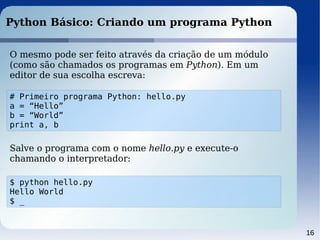 16
Python Básico: Criando um programa Python
O mesmo pode ser feito através da criação de um módulo
(como são chamados os programas em Python). Em um
editor de sua escolha escreva:
# Primeiro programa Python: hello.py
a = “Hello”
b = “World”
print a, b
Salve o programa com o nome hello.py e execute-o
chamando o interpretador:
$ python hello.py
Hello World
$ _
 