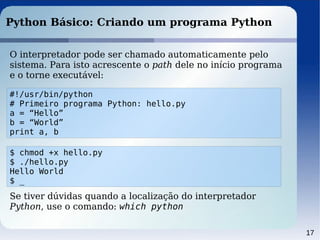 17
Python Básico: Criando um programa Python
O interpretador pode ser chamado automaticamente pelo
sistema. Para isto acrescente o path dele no início programa
e o torne executável:
#!/usr/bin/python
# Primeiro programa Python: hello.py
a = “Hello”
b = “World”
print a, b
$ chmod +x hello.py
$ ./hello.py
Hello World
$ _
Se tiver dúvidas quando a localização do interpretador
Python, use o comando: which python
 