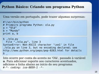 18
Python Básico: Criando um programa Python
Uma versão em português, pode trazer algumas surpresas:
#!/usr/bin/python
# Primeiro programa Python: ola.py
a = “Olá”
b = “Mundo”
print a, b
$ ./ola.py
File "./ola.py", line 3
SyntaxError: Non-ASCII character 'xe1' in file
./ola.py on line 3, but no encoding declared; see
http://www.python.org/peps/pep-0263.html for details
$ _
Isto ocorre por conta do acento no 'Olá', passado à variável
a. Para adicionar suporte aos caracteres acentuados,
adicione a linha abaixo ao início do seu programa:
#-*- coding: iso-8859-1 -*-
 