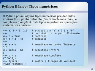 20
Python Básico: Tipos numéricos
O Python possui alguns tipos numéricos pré-definidos:
inteiros (int), ponto flutuante (float), booleanos (bool) e
complexos (complex). Este tipos suportam as operações
matemáticas básicas.
>>> a, b = 1, 2.5 # atribui 1 a “a” e 2.5 a “b”
>>> # um inteiro e um ponto flutuante
>>> c = True # booleano
>>> z = 3 + 4j # complexo
>>>
>>> a + b # resultado em ponto flutuante
3.5
>>> int(a + b) # resultado inteiro
3
>>> b * z # resultado complexo
(7.5+10j)
>>> type(z) # mostra a tipagem da variável
<type 'complex'>
 