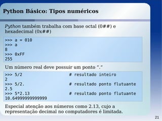 21
Python Básico: Tipos numéricos
Python também trabalha com base octal (0##) e
hexadecimal (0x##)
>>> a = 010
>>> a
8
>>> 0xFF
255
Um número real deve possuir um ponto “.“
>>> 5/2 # resultado inteiro
2
>>> 5/2. # resultado ponto flutuante
2.5
>>> 5*2.13 # resultado ponto flutuante
10.64999999999999
Especial atenção aos números como 2.13, cujo a
representação decimal no computadores é limitada.
 