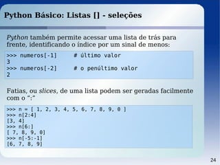24
Python Básico: Listas [] - seleções
Python também permite acessar uma lista de trás para
frente, identificando o índice por um sinal de menos:
>>> numeros[-1] # último valor
3
>>> numeros[-2] # o penúltimo valor
2
Fatias, ou slices, de uma lista podem ser geradas facilmente
com o “:”
>>> n = [ 1, 2, 3, 4, 5, 6, 7, 8, 9, 0 ]
>>> n[2:4]
[3, 4]
>>> n[6:]
[ 7, 8, 9, 0]
>>> n[-5:-1]
[6, 7, 8, 9]
 