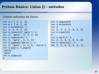 26
Python Básico: Listas [] - métodos
Outros métodos de listas:
>>> n = [ 1, 2, 3]
>>> m = [ 4, 5, 6]
>>> n.extend(m); n
[1, 2, 3, 4, 5, 6]
>>> n.insert(2,'galo'); n
[1, 2, 'galo', 3, 4, 5, 6]
>>> n.remove(4); n
[1, 2, 'galo', 3, 5, 6]
>>> n.append('barco'); n
[1, 2, 'galo', 3, 5, 6, 'barco']
>>> n.pop(); n.pop(2)
'barco'
'galo'
>>> n.index(5)
3
>>> n.append(5)
>>> n.extend(m)
>>> n
[1, 2, 3, 5, 5, 4, 5, 6]
>>> n.count(5)
3
>>> n.sort(); n
[1, 2, 3, 4, 5, 5, 5, 6]
>>> n.reverse(); n
[6, 5, 5, 5, 4, 3, 2, 1]
 