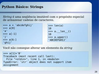28
Python Básico: Strings
String é uma seqüência imutável com o propósito especial
de armazenar cadeias de caracteres.
>>> a = 'abcdefghij'
>>> a[0]
'a'
>>> a[-1]
'j'
>>> a[6:]
'ghij'
>>> a[1]='B'
Traceback (most recent call last):
File "<stdin>", line 1, in <module>
TypeError: 'str' object does not support item
assignment
Você não consegue alterar um elemento da string
>>> len(a)
10
>>> a.__len__()
10
>>> a.upper()
'ABCDEFGHIJ'
 