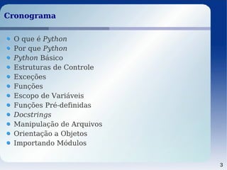 3
CronogramaCronograma
O que é Python
Por que Python
Python Básico
Estruturas de Controle
Exceções
Funções
Escopo de Variáveis
Funções Pré-definidas
Docstrings
Manipulação de Arquivos
Orientação a Objetos
Importando Módulos
 