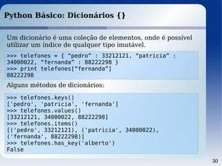 30
Python Básico: Dicionários {}
Um dicionário é uma coleção de elementos, onde é possível
utilizar um índice de qualquer tipo imutável.
>>> telefones = { “pedro” : 33212121, “patricia” :
34000022, “fernanda” : 88222298 }
>>> print telefones[“fernanda”]
88222298
Alguns métodos de dicionários:
>>> telefones.keys()
['pedro', 'patricia', 'fernanda']
>>> telefones.values()
[33212121, 34000022, 88222298]
>>> telefones.items()
[('pedro', 33212121), ('patricia', 34000022),
('fernanda', 88222298)]
>>> telefones.has_key('alberto')
False
 