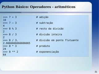 31
Python Básico: Operadores - aritméticos
>>> 7 + 3 # adição
10
>>> 7 – 3 # subtração
4
>>> 8 % 3 # resto da divisão
2
>>> 8 / 3 # divisão inteira
2
>>> 8 / 3. # divisão em ponto flutuante
2.6666666666666665
>>> 8 * 3 # produto
24
>>> 8 ** 2 # exponenciação
64
 