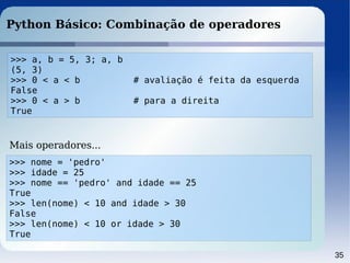 35
Python Básico: Combinação de operadores
>>> a, b = 5, 3; a, b
(5, 3)
>>> 0 < a < b # avaliação é feita da esquerda
False
>>> 0 < a > b # para a direita
True
>>> nome = 'pedro'
>>> idade = 25
>>> nome == 'pedro' and idade == 25
True
>>> len(nome) < 10 and idade > 30
False
>>> len(nome) < 10 or idade > 30
True
Mais operadores...
 