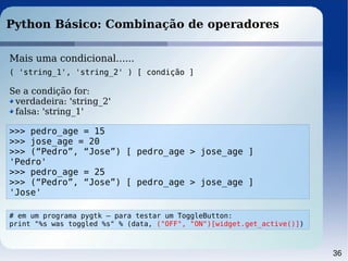 36
Python Básico: Combinação de operadores
>>> pedro_age = 15
>>> jose_age = 20
>>> (“Pedro”, “Jose”) [ pedro_age > jose_age ]
'Pedro'
>>> pedro_age = 25
>>> (“Pedro”, “Jose”) [ pedro_age > jose_age ]
'Jose'
Mais uma condicional......
( 'string_1', 'string_2' ) [ condição ]
Se a condição for:
verdadeira: 'string_2'
falsa: 'string_1'
# em um programa pygtk – para testar um ToggleButton:
print "%s was toggled %s" % (data, ("OFF", "ON")[widget.get_active()])
 