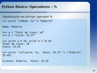 37
Python Básico: Operadores – %
>>> print “nNome: %s” % “Roberta”
Nome: Roberta
>>> a = “Total de itens: %d”
>>> b = “Custo: %5.2f”
>>> print a % 10; print b % 25.83
Total de itens: 10
Custo: 23.83
>>> print "nCliente: %s, Valor: %5.2f" % ("Alberto",
25.45)
Cliente: Alberto, Valor: 25.45
Substituição em strings: operador %
 
