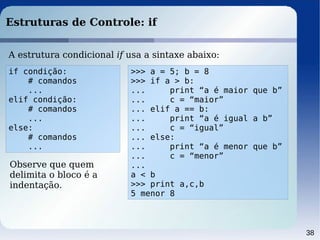 38
Estruturas de Controle: if
if condição:
# comandos
...
elif condição:
# comandos
...
else:
# comandos
...
A estrutura condicional if usa a sintaxe abaixo:
Observe que quem
delimita o bloco é a
indentação.
>>> a = 5; b = 8
>>> if a > b:
... print “a é maior que b”
... c = “maior”
... elif a == b:
... print “a é igual a b”
... c = “igual”
... else:
... print “a é menor que b”
... c = “menor”
...
a < b
>>> print a,c,b
5 menor 8
 