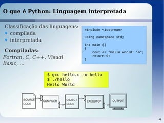 4
#include <iostream>
using namespace std;
int main ()
{
cout << "Hello World! n";
return 0;
}
O que é Python: Linguagem interpretada
Classificação das linguagens:
compilada
interpretada
Compiladas:
Fortran, C, C++, Visual
Basic, ...
$ gcc hello.c -o hello
$ ./hello
Hello World
 